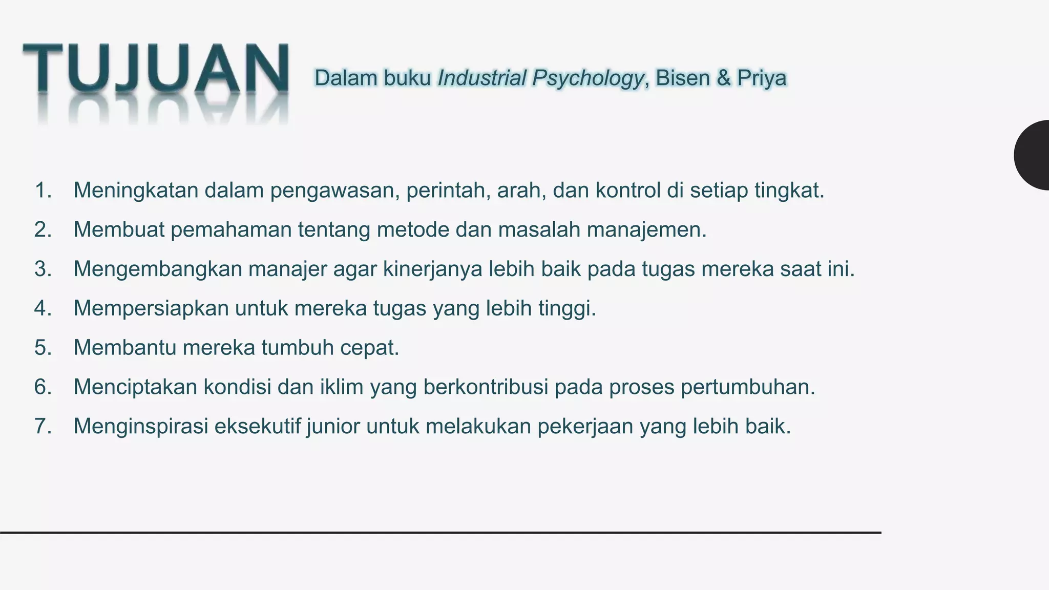 Dalam buku Industrial Psychology, Bisen & Priya
1. Meningkatan dalam pengawasan, perintah, arah, dan kontrol di setiap tingkat.
2. Membuat pemahaman tentang metode dan masalah manajemen.
3. Mengembangkan manajer agar kinerjanya lebih baik pada tugas mereka saat ini.
4. Mempersiapkan untuk mereka tugas yang lebih tinggi.
5. Membantu mereka tumbuh cepat.
6. Menciptakan kondisi dan iklim yang berkontribusi pada proses pertumbuhan.
7. Menginspirasi eksekutif junior untuk melakukan pekerjaan yang lebih baik.
 