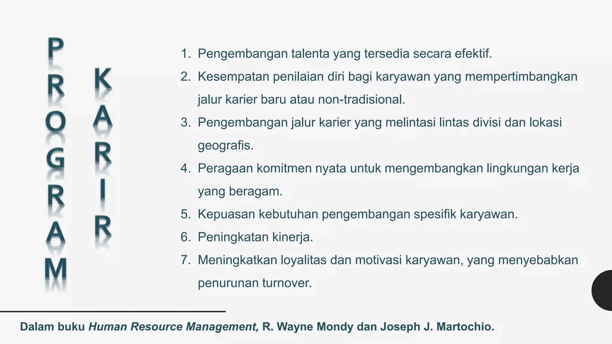 Dalam buku Human Resource Management, R. Wayne Mondy dan Joseph J. Martochio.
1. Pengembangan talenta yang tersedia secara efektif.
2. Kesempatan penilaian diri bagi karyawan yang mempertimbangkan
jalur karier baru atau non-tradisional.
3. Pengembangan jalur karier yang melintasi lintas divisi dan lokasi
geografis.
4. Peragaan komitmen nyata untuk mengembangkan lingkungan kerja
yang beragam.
5. Kepuasan kebutuhan pengembangan spesifik karyawan.
6. Peningkatan kinerja.
7. Meningkatkan loyalitas dan motivasi karyawan, yang menyebabkan
penurunan turnover.
 
