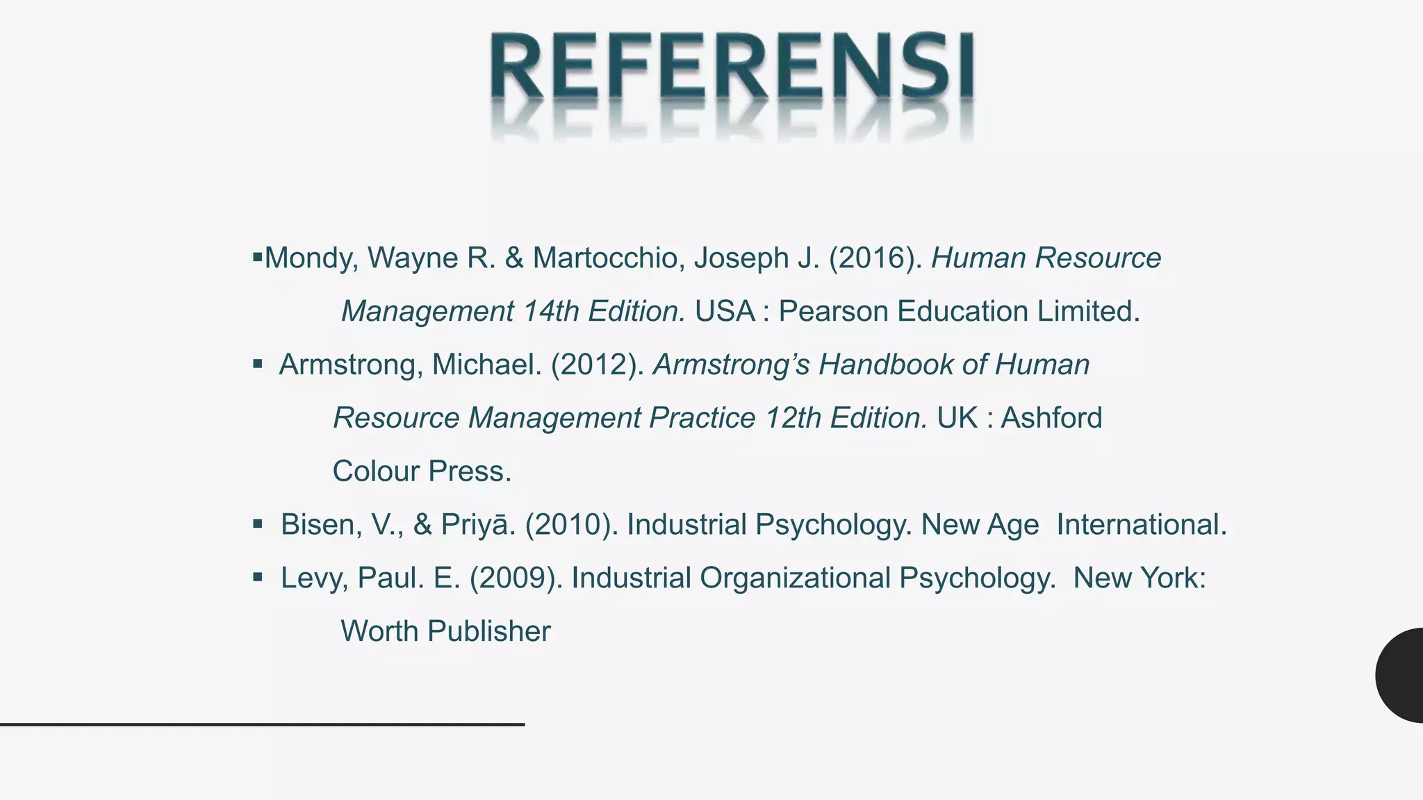 Mondy, Wayne R. & Martocchio, Joseph J. (2016). Human Resource
Management 14th Edition. USA : Pearson Education Limited.
 Armstrong, Michael. (2012). Armstrong’s Handbook of Human
Resource Management Practice 12th Edition. UK : Ashford
Colour Press.
 Bisen, V., & Priyā. (2010). Industrial Psychology. New Age International.
 Levy, Paul. E. (2009). Industrial Organizational Psychology. New York:
Worth Publisher
 