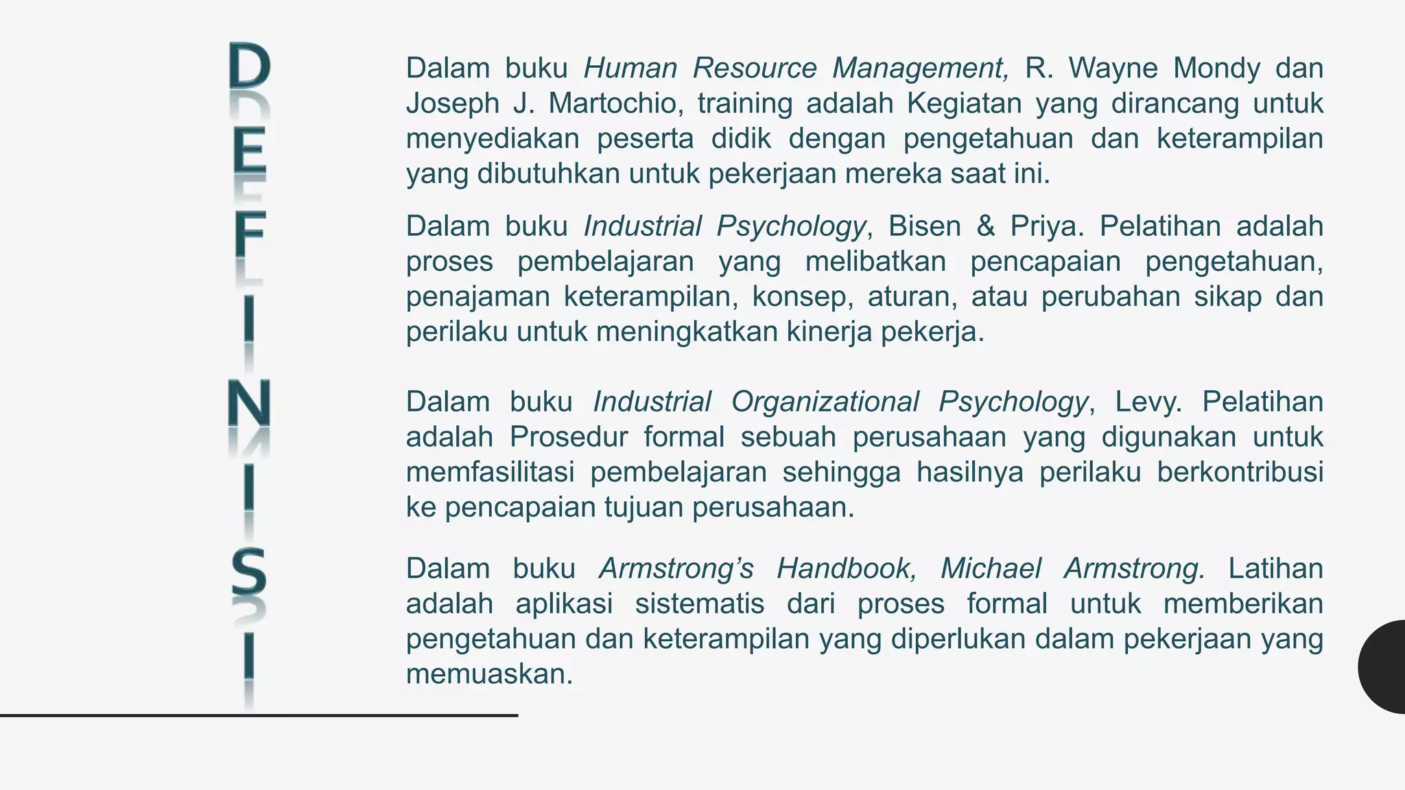 Dalam buku Human Resource Management, R. Wayne Mondy dan
Joseph J. Martochio, training adalah Kegiatan yang dirancang untuk
menyediakan peserta didik dengan pengetahuan dan keterampilan
yang dibutuhkan untuk pekerjaan mereka saat ini.
Dalam buku Industrial Psychology, Bisen & Priya. Pelatihan adalah
proses pembelajaran yang melibatkan pencapaian pengetahuan,
penajaman keterampilan, konsep, aturan, atau perubahan sikap dan
perilaku untuk meningkatkan kinerja pekerja.
Dalam buku Industrial Organizational Psychology, Levy. Pelatihan
adalah Prosedur formal sebuah perusahaan yang digunakan untuk
memfasilitasi pembelajaran sehingga hasilnya perilaku berkontribusi
ke pencapaian tujuan perusahaan.
Dalam buku Armstrong’s Handbook, Michael Armstrong. Latihan
adalah aplikasi sistematis dari proses formal untuk memberikan
pengetahuan dan keterampilan yang diperlukan dalam pekerjaan yang
memuaskan.
 
