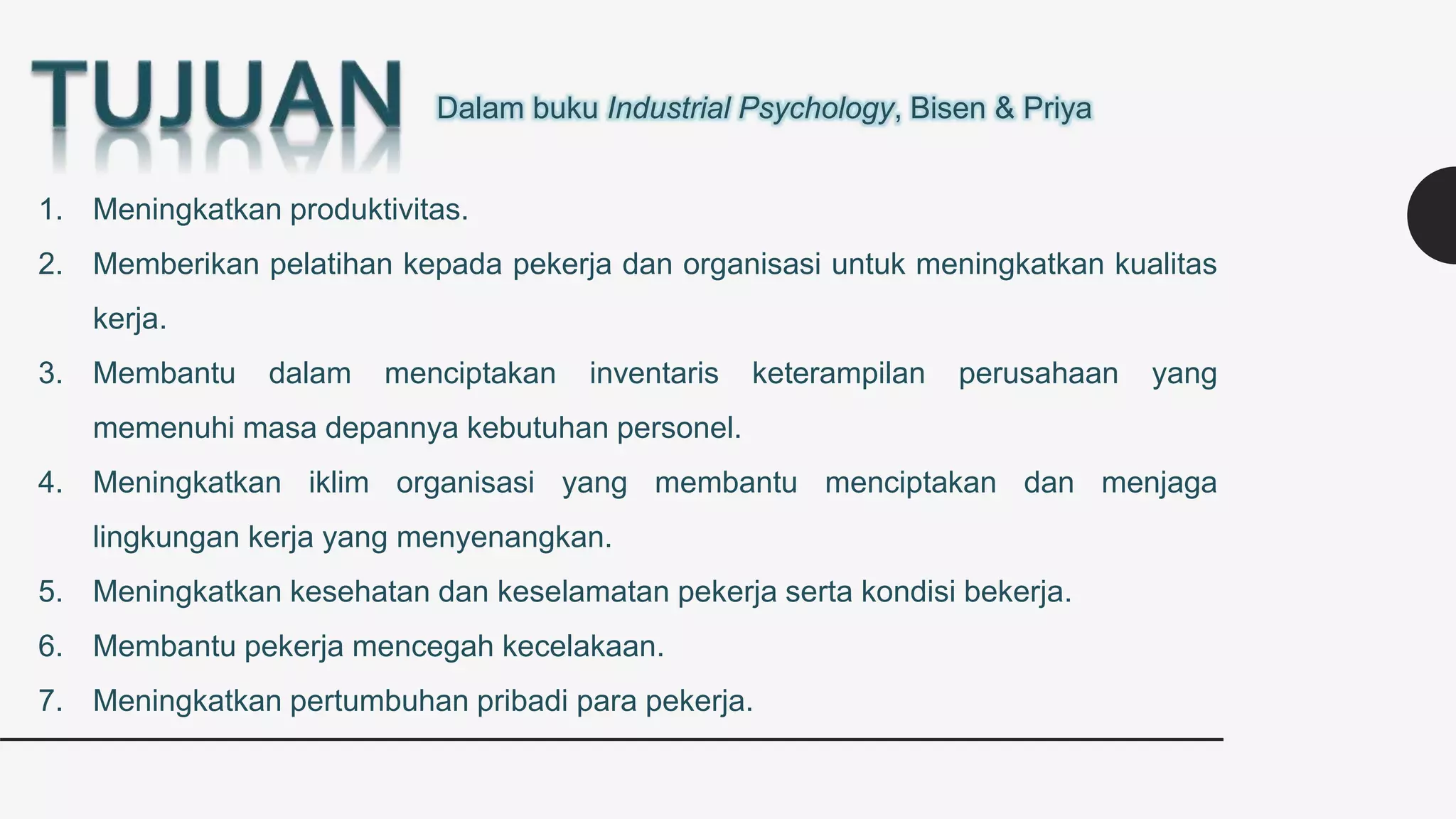 Dalam buku Industrial Psychology, Bisen & Priya
1. Meningkatkan produktivitas.
2. Memberikan pelatihan kepada pekerja dan organisasi untuk meningkatkan kualitas
kerja.
3. Membantu dalam menciptakan inventaris keterampilan perusahaan yang
memenuhi masa depannya kebutuhan personel.
4. Meningkatkan iklim organisasi yang membantu menciptakan dan menjaga
lingkungan kerja yang menyenangkan.
5. Meningkatkan kesehatan dan keselamatan pekerja serta kondisi bekerja.
6. Membantu pekerja mencegah kecelakaan.
7. Meningkatkan pertumbuhan pribadi para pekerja.
 