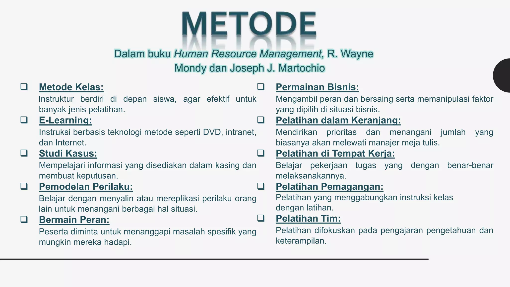 Dalam buku Human Resource Management, R. Wayne
Mondy dan Joseph J. Martochio
 Metode Kelas:
Instruktur berdiri di depan siswa, agar efektif untuk
banyak jenis pelatihan.
 E-Learning:
Instruksi berbasis teknologi metode seperti DVD, intranet,
dan Internet.
 Studi Kasus:
Mempelajari informasi yang disediakan dalam kasing dan
membuat keputusan.
 Pemodelan Perilaku:
Belajar dengan menyalin atau mereplikasi perilaku orang
lain untuk menangani berbagai hal situasi.
 Bermain Peran:
Peserta diminta untuk menanggapi masalah spesifik yang
mungkin mereka hadapi.
 Permainan Bisnis:
Mengambil peran dan bersaing serta memanipulasi faktor
yang dipilih di situasi bisnis.
 Pelatihan dalam Keranjang:
Mendirikan prioritas dan menangani jumlah yang
biasanya akan melewati manajer meja tulis.
 Pelatihan di Tempat Kerja:
Belajar pekerjaan tugas yang dengan benar-benar
melaksanakannya.
 Pelatihan Pemagangan:
Pelatihan yang menggabungkan instruksi kelas
dengan latihan.
 Pelatihan Tim:
Pelatihan difokuskan pada pengajaran pengetahuan dan
keterampilan.
 
