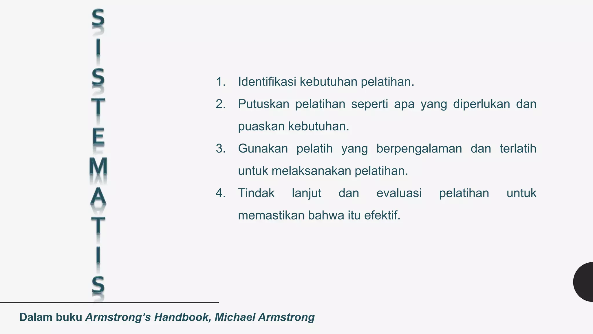 1. Identifikasi kebutuhan pelatihan.
2. Putuskan pelatihan seperti apa yang diperlukan dan
puaskan kebutuhan.
3. Gunakan pelatih yang berpengalaman dan terlatih
untuk melaksanakan pelatihan.
4. Tindak lanjut dan evaluasi pelatihan untuk
memastikan bahwa itu efektif.
Dalam buku Armstrong’s Handbook, Michael Armstrong
 