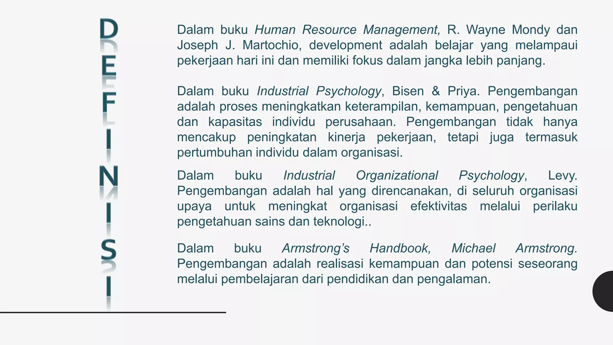 Dalam buku Human Resource Management, R. Wayne Mondy dan
Joseph J. Martochio, development adalah belajar yang melampaui
pekerjaan hari ini dan memiliki fokus dalam jangka lebih panjang.
Dalam buku Industrial Psychology, Bisen & Priya. Pengembangan
adalah proses meningkatkan keterampilan, kemampuan, pengetahuan
dan kapasitas individu perusahaan. Pengembangan tidak hanya
mencakup peningkatan kinerja pekerjaan, tetapi juga termasuk
pertumbuhan individu dalam organisasi.
Dalam buku Armstrong’s Handbook, Michael Armstrong.
Pengembangan adalah realisasi kemampuan dan potensi seseorang
melalui pembelajaran dari pendidikan dan pengalaman.
Dalam buku Industrial Organizational Psychology, Levy.
Pengembangan adalah hal yang direncanakan, di seluruh organisasi
upaya untuk meningkat organisasi efektivitas melalui perilaku
pengetahuan sains dan teknologi..
 