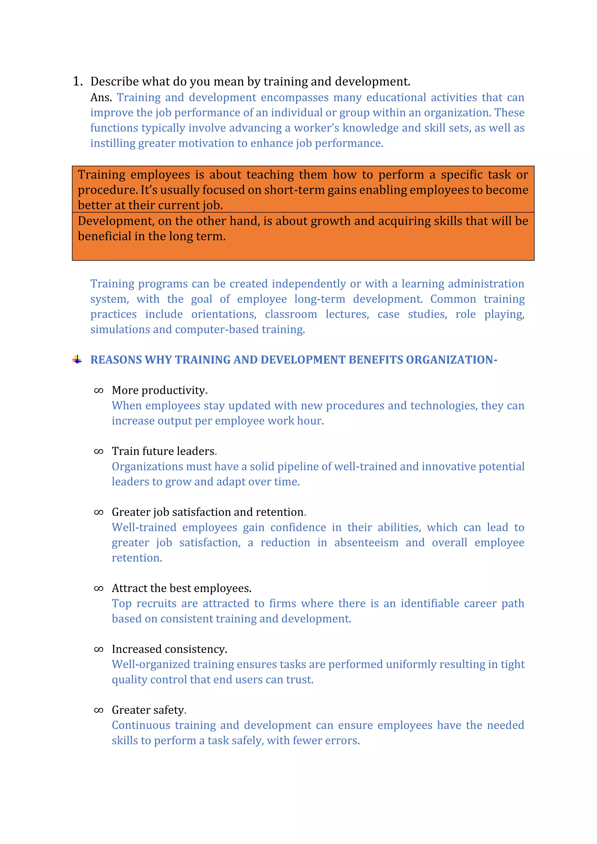 1. Describe what do you mean by training and development.
Ans. Training and development encompasses many educational activities that can
improve the job performance of an individual or group within an organization. These
functions typically involve advancing a worker’s knowledge and skill sets, as well as
instilling greater motivation to enhance job performance.
Training employees is about teaching them how to perform a specific task or
procedure. It’s usually focused on short-term gains enabling employees to become
better at their current job.
Development, on the other hand, is about growth and acquiring skills that will be
beneficial in the long term.
Training programs can be created independently or with a learning administration
system, with the goal of employee long-term development. Common training
practices include orientations, classroom lectures, case studies, role playing,
simulations and computer-based training.
REASONS WHY TRAINING AND DEVELOPMENT BENEFITS ORGANIZATION-
∞ More productivity.
When employees stay updated with new procedures and technologies, they can
increase output per employee work hour.
∞ Train future leaders.
Organizations must have a solid pipeline of well-trained and innovative potential
leaders to grow and adapt over time.
∞ Greater job satisfaction and retention.
Well-trained employees gain confidence in their abilities, which can lead to
greater job satisfaction, a reduction in absenteeism and overall employee
retention.
∞ Attract the best employees.
Top recruits are attracted to firms where there is an identifiable career path
based on consistent training and development.
∞ Increased consistency.
Well-organized training ensures tasks are performed uniformly resulting in tight
quality control that end users can trust.
∞ Greater safety.
Continuous training and development can ensure employees have the needed
skills to perform a task safely, with fewer errors.
 