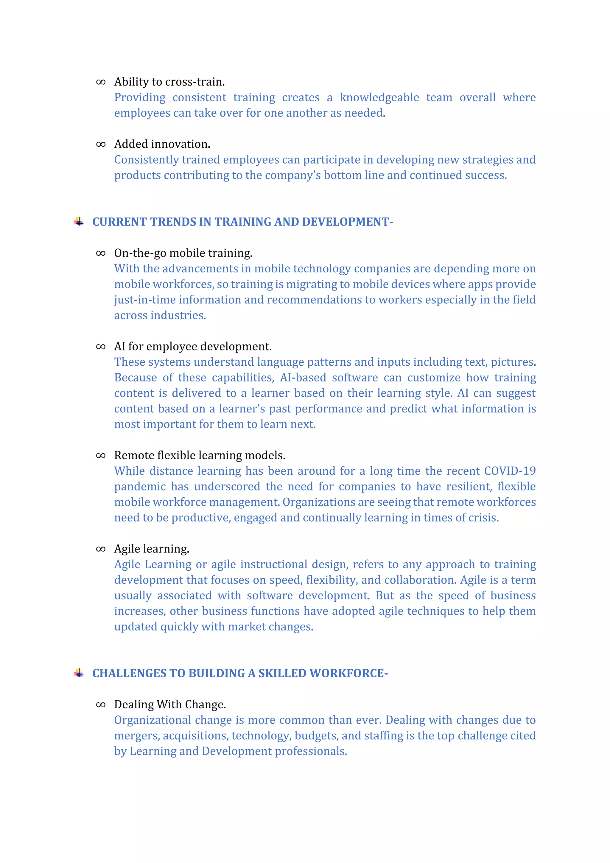 ∞ Ability to cross-train.
Providing consistent training creates a knowledgeable team overall where
employees can take over for one another as needed.
∞ Added innovation.
Consistently trained employees can participate in developing new strategies and
products contributing to the company’s bottom line and continued success.
CURRENT TRENDS IN TRAINING AND DEVELOPMENT-
∞ On-the-go mobile training.
With the advancements in mobile technology companies are depending more on
mobile workforces, so training is migrating to mobile devices where apps provide
just-in-time information and recommendations to workers especially in the field
across industries.
∞ AI for employee development.
These systems understand language patterns and inputs including text, pictures.
Because of these capabilities, AI-based software can customize how training
content is delivered to a learner based on their learning style. AI can suggest
content based on a learner’s past performance and predict what information is
most important for them to learn next.
∞ Remote flexible learning models.
While distance learning has been around for a long time the recent COVID-19
pandemic has underscored the need for companies to have resilient, flexible
mobile workforce management. Organizations are seeing that remote workforces
need to be productive, engaged and continually learning in times of crisis.
∞ Agile learning.
Agile Learning or agile instructional design, refers to any approach to training
development that focuses on speed, flexibility, and collaboration. Agile is a term
usually associated with software development. But as the speed of business
increases, other business functions have adopted agile techniques to help them
updated quickly with market changes.
CHALLENGES TO BUILDING A SKILLED WORKFORCE-
∞ Dealing With Change.
Organizational change is more common than ever. Dealing with changes due to
mergers, acquisitions, technology, budgets, and staffing is the top challenge cited
by Learning and Development professionals.
 