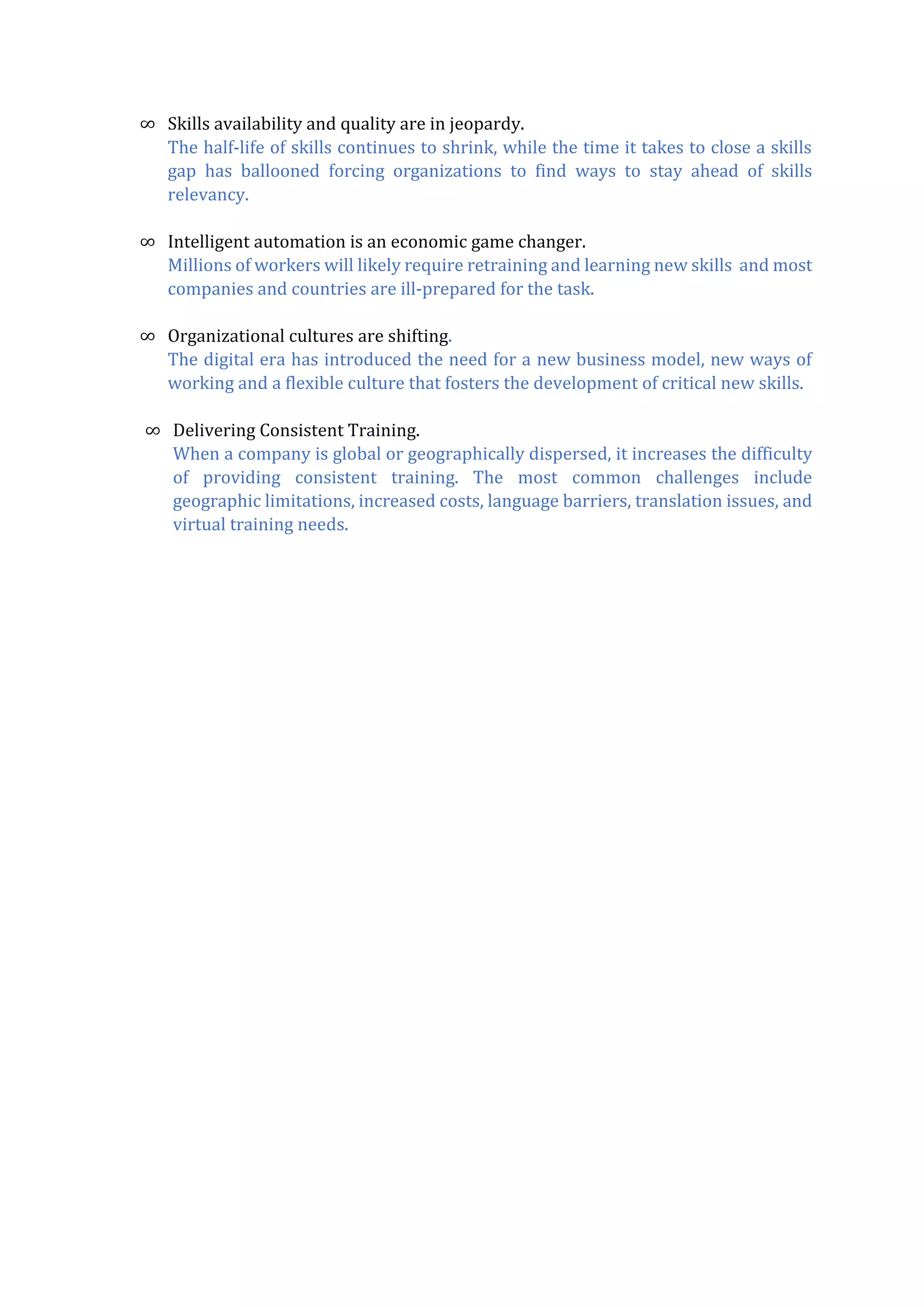 ∞ Skills availability and quality are in jeopardy.
The half-life of skills continues to shrink, while the time it takes to close a skills
gap has ballooned forcing organizations to find ways to stay ahead of skills
relevancy.
∞ Intelligent automation is an economic game changer.
Millions of workers will likely require retraining and learning new skills and most
companies and countries are ill-prepared for the task.
∞ Organizational cultures are shifting.
The digital era has introduced the need for a new business model, new ways of
working and a flexible culture that fosters the development of critical new skills.
∞ Delivering Consistent Training.
When a company is global or geographically dispersed, it increases the difficulty
of providing consistent training. The most common challenges include
geographic limitations, increased costs, language barriers, translation issues, and
virtual training needs.
 