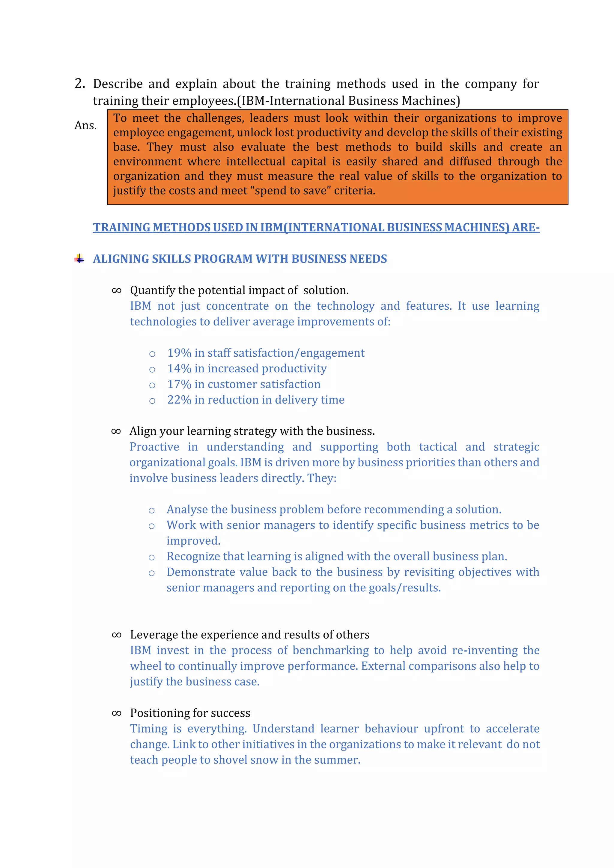 2. Describe and explain about the training methods used in the company for
training their employees.(IBM-International Business Machines)
Ans.
TRAINING METHODS USED IN IBM(INTERNATIONAL BUSINESS MACHINES) ARE-
ALIGNING SKILLS PROGRAM WITH BUSINESS NEEDS
∞ Quantify the potential impact of solution.
IBM not just concentrate on the technology and features. It use learning
technologies to deliver average improvements of:
o 19% in staff satisfaction/engagement
o 14% in increased productivity
o 17% in customer satisfaction
o 22% in reduction in delivery time
∞ Align your learning strategy with the business.
Proactive in understanding and supporting both tactical and strategic
organizational goals. IBM is driven more by business priorities than others and
involve business leaders directly. They:
o Analyse the business problem before recommending a solution.
o Work with senior managers to identify specific business metrics to be
improved.
o Recognize that learning is aligned with the overall business plan.
o Demonstrate value back to the business by revisiting objectives with
senior managers and reporting on the goals/results.
∞ Leverage the experience and results of others
IBM invest in the process of benchmarking to help avoid re-inventing the
wheel to continually improve performance. External comparisons also help to
justify the business case.
∞ Positioning for success
Timing is everything. Understand learner behaviour upfront to accelerate
change. Link to other initiatives in the organizations to make it relevant do not
teach people to shovel snow in the summer.
To meet the challenges, leaders must look within their organizations to improve
employee engagement, unlock lost productivity and develop the skills of their existing
base. They must also evaluate the best methods to build skills and create an
environment where intellectual capital is easily shared and diffused through the
organization and they must measure the real value of skills to the organization to
justify the costs and meet “spend to save” criteria.
 