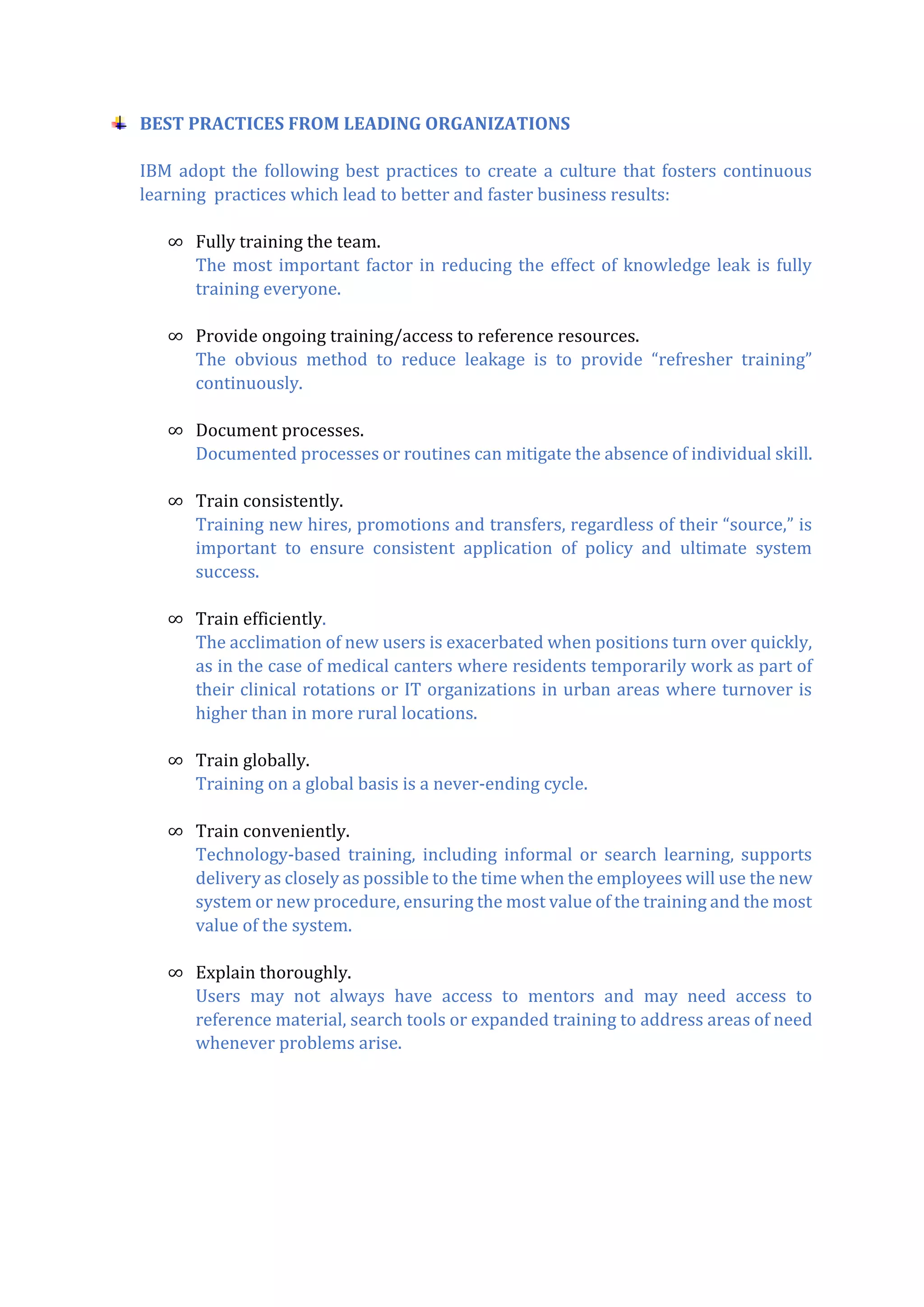 BEST PRACTICES FROM LEADING ORGANIZATIONS
IBM adopt the following best practices to create a culture that fosters continuous
learning practices which lead to better and faster business results:
∞ Fully training the team.
The most important factor in reducing the effect of knowledge leak is fully
training everyone.
∞ Provide ongoing training/access to reference resources.
The obvious method to reduce leakage is to provide “refresher training”
continuously.
∞ Document processes.
Documented processes or routines can mitigate the absence of individual skill.
∞ Train consistently.
Training new hires, promotions and transfers, regardless of their “source,” is
important to ensure consistent application of policy and ultimate system
success.
∞ Train efficiently.
The acclimation of new users is exacerbated when positions turn over quickly,
as in the case of medical canters where residents temporarily work as part of
their clinical rotations or IT organizations in urban areas where turnover is
higher than in more rural locations.
∞ Train globally.
Training on a global basis is a never-ending cycle.
∞ Train conveniently.
Technology-based training, including informal or search learning, supports
delivery as closely as possible to the time when the employees will use the new
system or new procedure, ensuring the most value of the training and the most
value of the system.
∞ Explain thoroughly.
Users may not always have access to mentors and may need access to
reference material, search tools or expanded training to address areas of need
whenever problems arise.
 