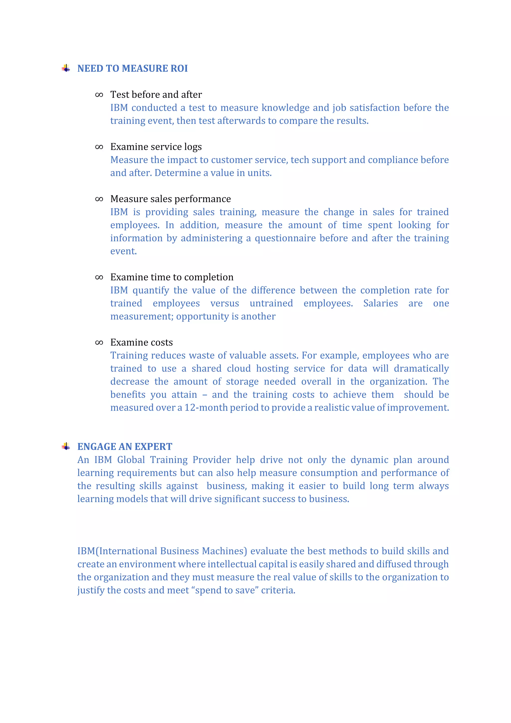 NEED TO MEASURE ROI
∞ Test before and after
IBM conducted a test to measure knowledge and job satisfaction before the
training event, then test afterwards to compare the results.
∞ Examine service logs
Measure the impact to customer service, tech support and compliance before
and after. Determine a value in units.
∞ Measure sales performance
IBM is providing sales training, measure the change in sales for trained
employees. In addition, measure the amount of time spent looking for
information by administering a questionnaire before and after the training
event.
∞ Examine time to completion
IBM quantify the value of the difference between the completion rate for
trained employees versus untrained employees. Salaries are one
measurement; opportunity is another
∞ Examine costs
Training reduces waste of valuable assets. For example, employees who are
trained to use a shared cloud hosting service for data will dramatically
decrease the amount of storage needed overall in the organization. The
benefits you attain – and the training costs to achieve them should be
measured over a 12-month period to provide a realistic value of improvement.
ENGAGE AN EXPERT
An IBM Global Training Provider help drive not only the dynamic plan around
learning requirements but can also help measure consumption and performance of
the resulting skills against business, making it easier to build long term always
learning models that will drive significant success to business.
IBM(International Business Machines) evaluate the best methods to build skills and
create an environment where intellectual capital is easily shared and diffused through
the organization and they must measure the real value of skills to the organization to
justify the costs and meet “spend to save” criteria.
 