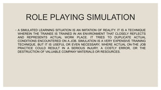 ROLE PLAYING SIMULATION
◦ A SIMULATED LEARNING SITUATION IS AN IMITATION OF REALITY. IT IS A TECHNIQUE
WHEREIN THE TRAINEE IS TRAINED IN AN ENVIRONMENT THAT CLOSELY REFLECTS
AND REPRESENTS ACTUAL WORK PLACE. IT TRIES TO DUPLICATE ACTUAL
CONDITIONS ENCOUNTERED ON A JOB. SIMULATION IS A VERY EXPENSIVE TRAINING
TECHNIQUE, BUT IT IS USEFUL OR EVEN NECESSARY, WHERE ACTUAL ON-THE JOB
PRACTICE COULD RESULT IN A SERIOUS INJURY, A COSTLY ERROR, OR THE
DESTRUCTION OF VALUABLE COMPANY MATERIALS OR RESOURCES.
 