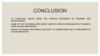 CONCLUSION
◦ TO CONCLUDE, ABOVE WERE THE VARIOUS TECHNIQUE OF TRAINING AND
DEVELOPMENT.
◦ SOME OF THE TECHNIQUE ARE WIDELY USED BY VARIOUS ORGANISATION TO ENRICH
THEIR HUMAN RESOURCES.
◦ ABOVE TECHNIQUE ARE SIMPLE AND EASY TO UNDERSTAND AND TO IMPLEMENT IN
AN ORGANISATION.
 