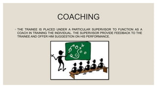 COACHING
◦ THE TRAINEE IS PLACED UNDER A PARTICULAR SUPERVISOR TO FUNCTION AS A
COACH IN TRAINING THE INDIVIDUAL. THE SUPERVISOR PROVIDE FEEDBACK TO THE
TRAINEE AND OFFER HIM SUGGESTION ON HIS PERFORMANCE.
 