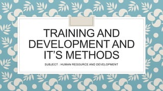 TRAINING AND
DEVELOPMENT AND
IT’S METHODS
SUBJECT : HUMAN RESOURCE AND DEVELOPMENT
 