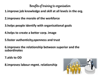 Benefitsof training to organisation
1.improve job knowledge and skill at all levels in the org.
2.improves the morale of the workforce
3.helps people identify with organisational goals
4.helps to create a better corp. image
5.foster authenticity,openness and trust
6.improves the relationship between superior and the
subordinates
7.aids to OD
8.improves labour-mgmt. relationship
 