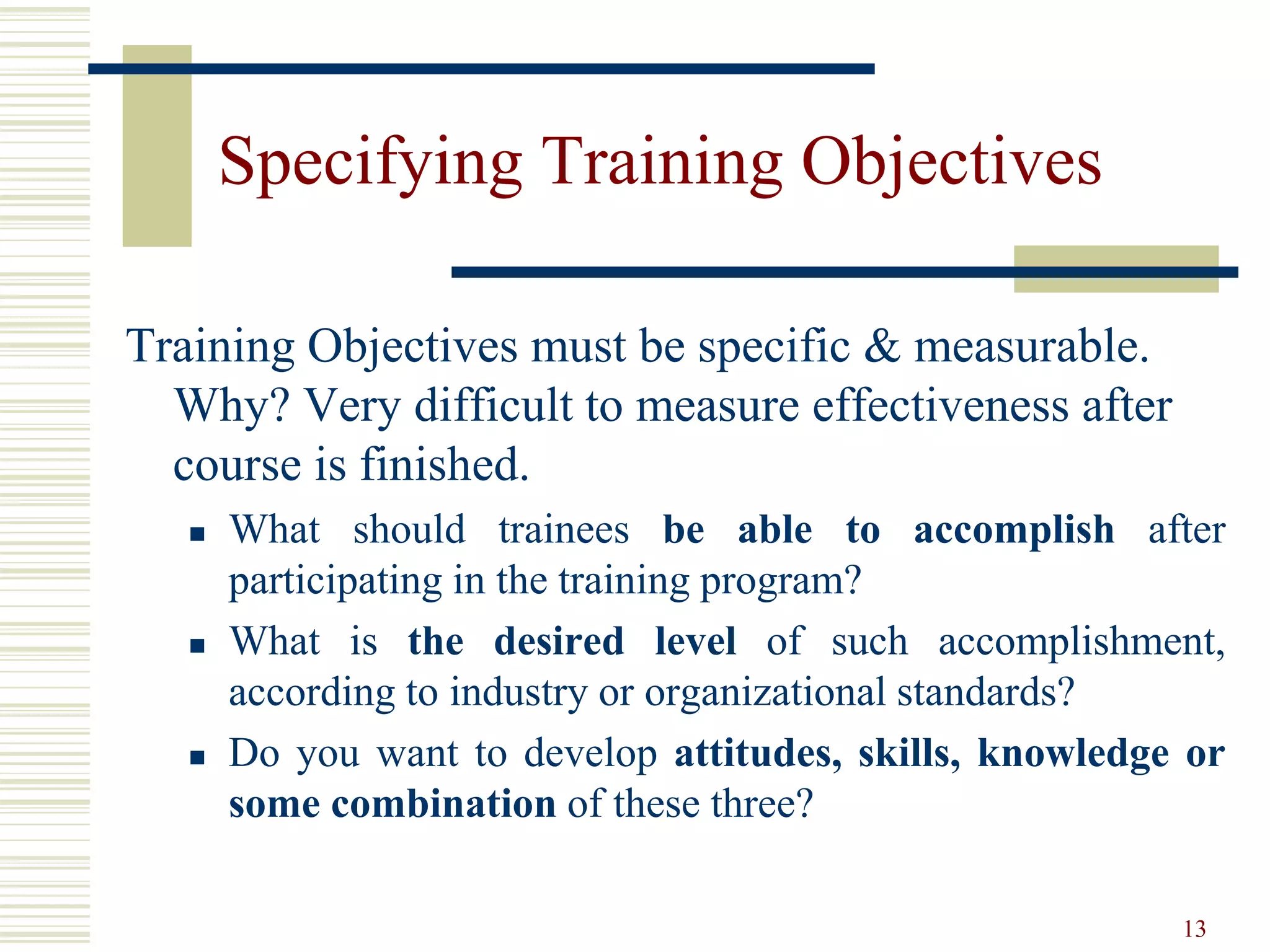 13
Specifying Training Objectives
Training Objectives must be specific & measurable.
Why? Very difficult to measure effectiveness after
course is finished.
 What should trainees be able to accomplish after
participating in the training program?
 What is the desired level of such accomplishment,
according to industry or organizational standards?
 Do you want to develop attitudes, skills, knowledge or
some combination of these three?
 