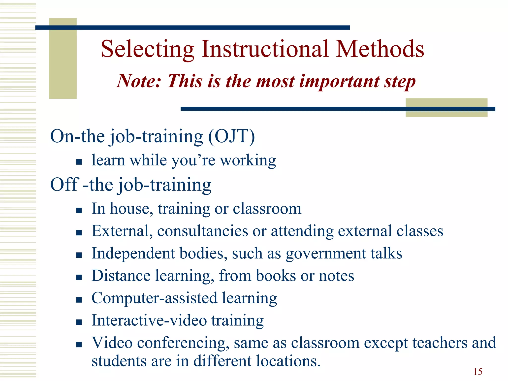 15
Selecting Instructional Methods
Note: This is the most important step
On-the job-training (OJT)
 learn while you’re working
Off -the job-training
 In house, training or classroom
 External, consultancies or attending external classes
 Independent bodies, such as government talks
 Distance learning, from books or notes
 Computer-assisted learning
 Interactive-video training
 Video conferencing, same as classroom except teachers and
students are in different locations.
 