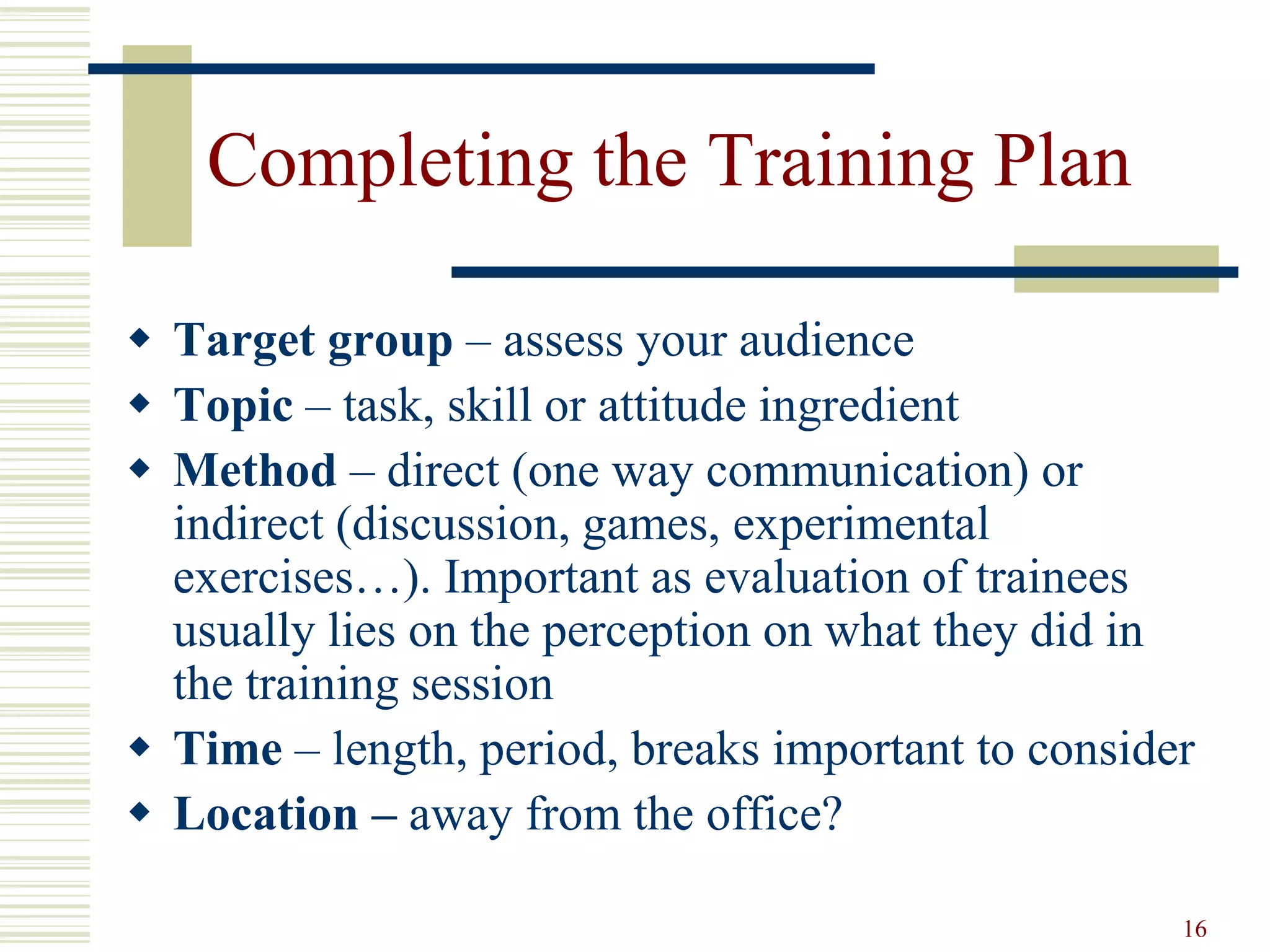 16
Completing the Training Plan
 Target group – assess your audience
 Topic – task, skill or attitude ingredient
 Method – direct (one way communication) or
indirect (discussion, games, experimental
exercises…). Important as evaluation of trainees
usually lies on the perception on what they did in
the training session
 Time – length, period, breaks important to consider
 Location – away from the office?
 