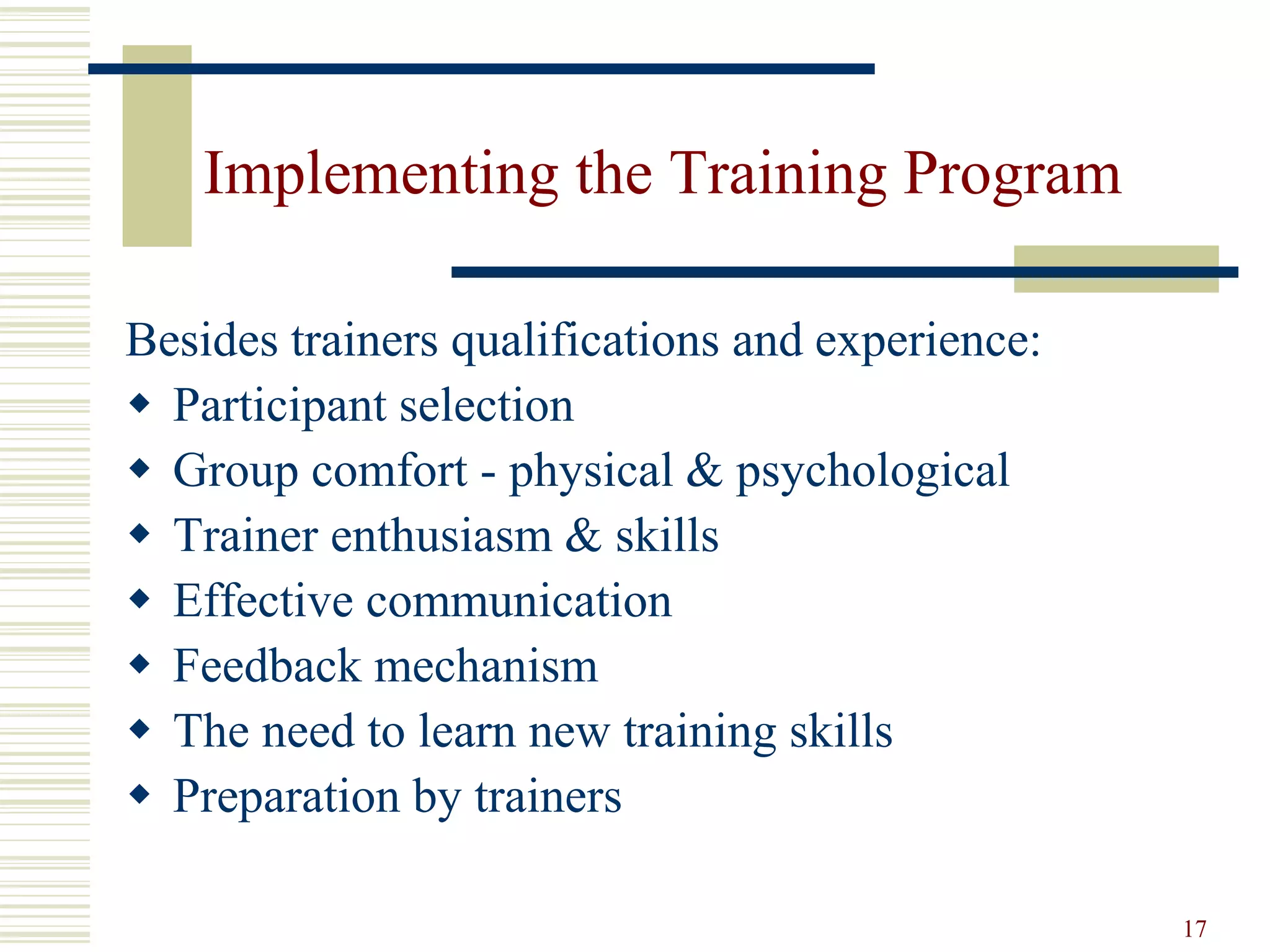 17
Implementing the Training Program
Besides trainers qualifications and experience:
 Participant selection
 Group comfort - physical & psychological
 Trainer enthusiasm & skills
 Effective communication
 Feedback mechanism
 The need to learn new training skills
 Preparation by trainers
 