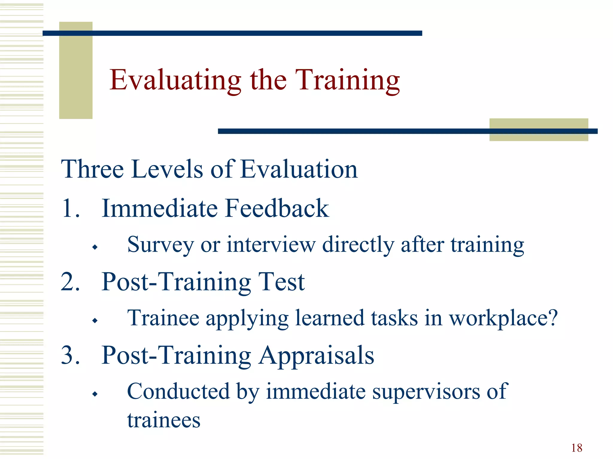 18
Evaluating the Training
Three Levels of Evaluation
1. Immediate Feedback
 Survey or interview directly after training
2. Post-Training Test
 Trainee applying learned tasks in workplace?
3. Post-Training Appraisals
 Conducted by immediate supervisors of
trainees
 