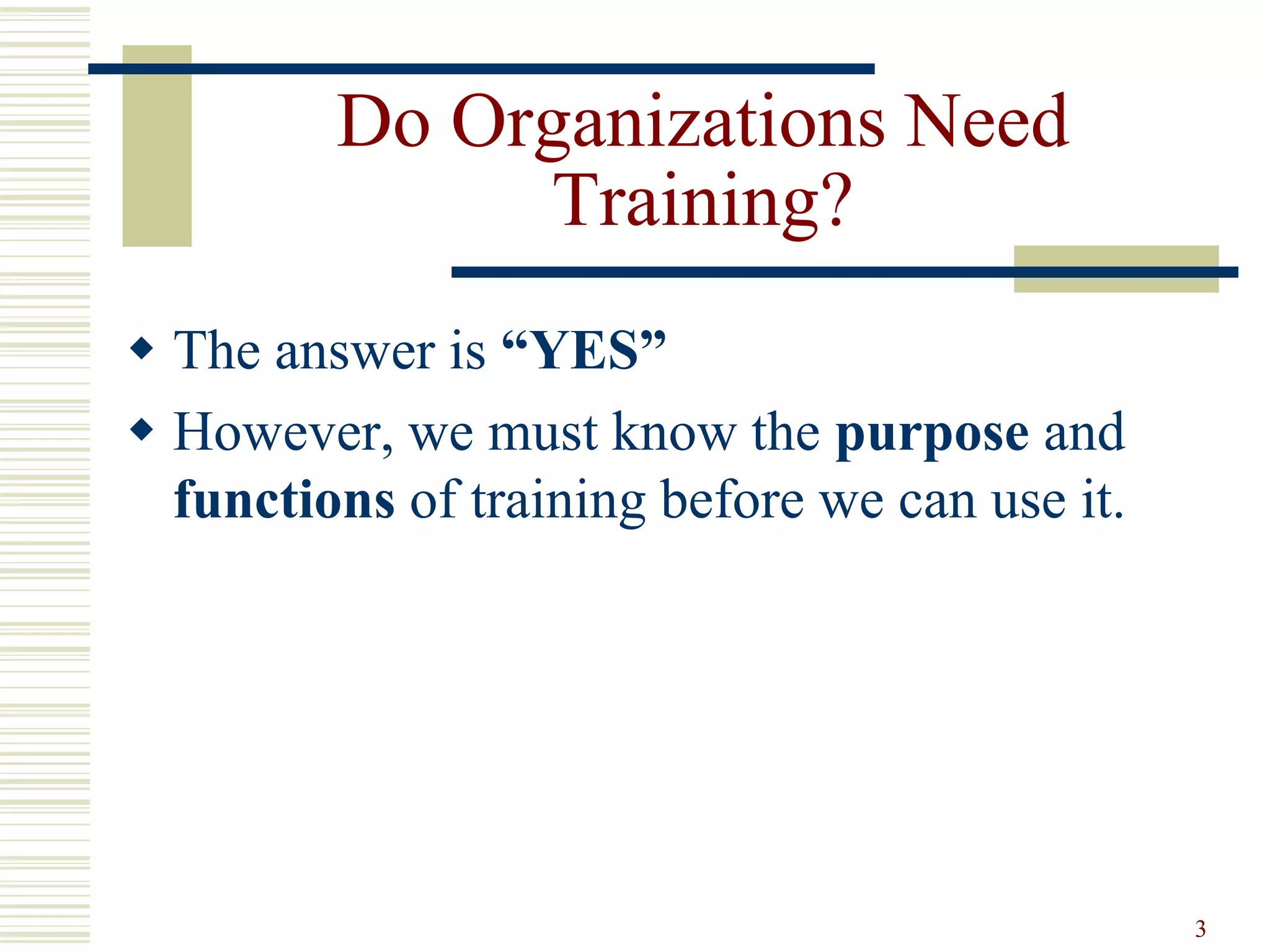 3
Do Organizations Need
Training?
 The answer is “YES”
 However, we must know the purpose and
functions of training before we can use it.
 