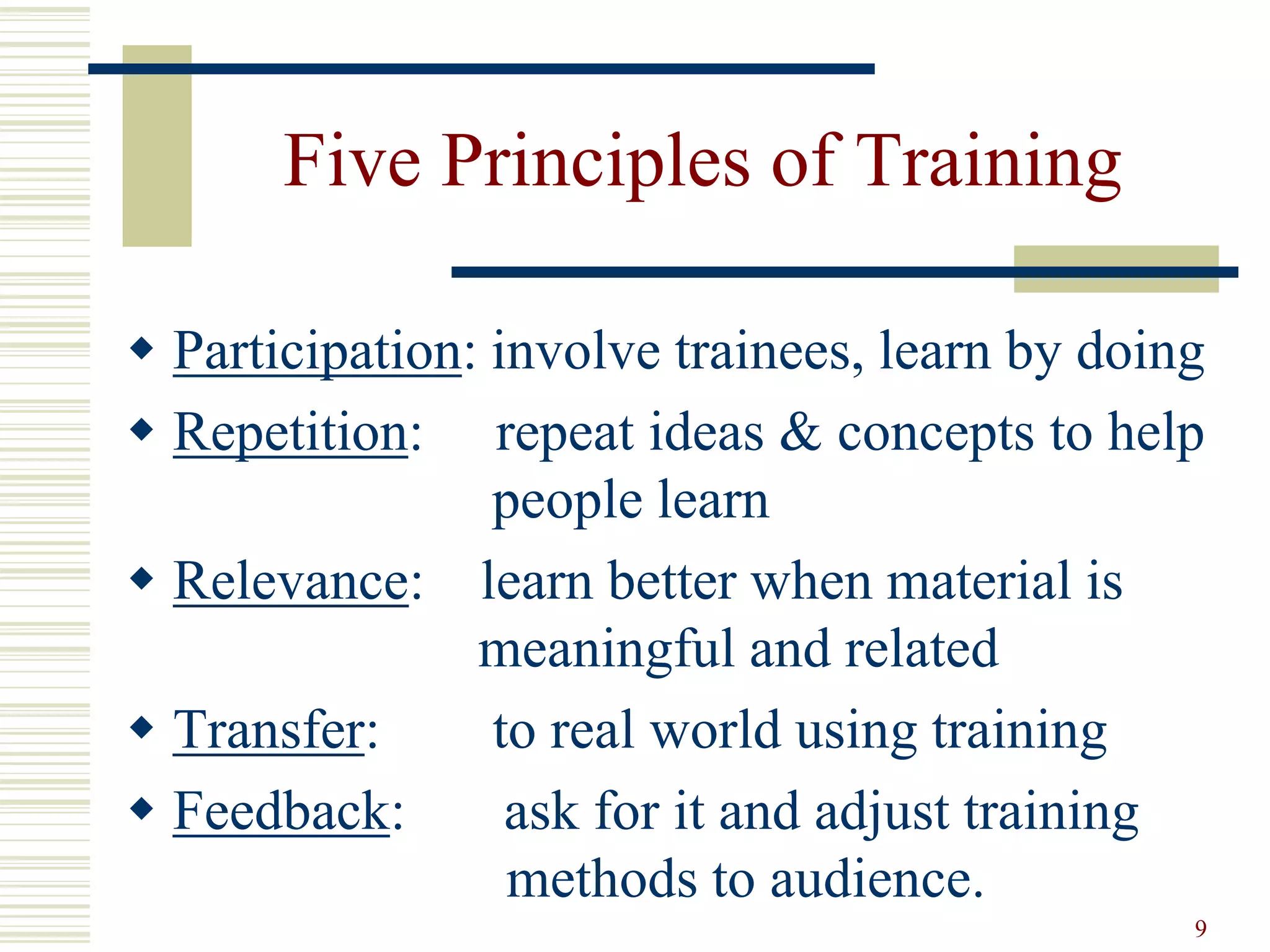 9
Five Principles of Training
 Participation: involve trainees, learn by doing
 Repetition: repeat ideas & concepts to help
people learn
 Relevance: learn better when material is
meaningful and related
 Transfer: to real world using training
 Feedback: ask for it and adjust training
methods to audience.
 