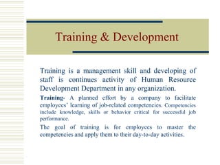 Training & Development
Training is a management skill and developing of
staff is continues activity of Human Resource
Development Department in any organization.
Training- A planned effort by a company to facilitate
employees’ learning of job-related competencies. Competencies
include knowledge, skills or behavior critical for successful job
performance.
The goal of training is for employees to master the
competencies and apply them to their day-to-day activities.
 