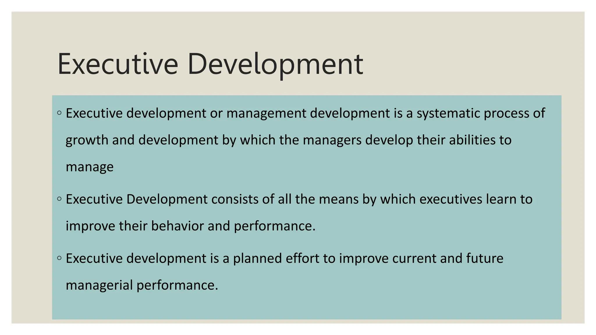 Executive Development
◦ Executive development or management development is a systematic process of
growth and development by which the managers develop their abilities to
manage
◦ Executive Development consists of all the means by which executives learn to
improve their behavior and performance.
◦ Executive development is a planned effort to improve current and future
managerial performance.
 