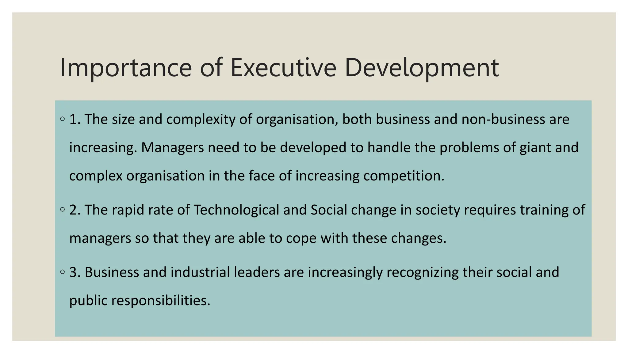 Importance of Executive Development
◦ 1. The size and complexity of organisation, both business and non-business are
increasing. Managers need to be developed to handle the problems of giant and
complex organisation in the face of increasing competition.
◦ 2. The rapid rate of Technological and Social change in society requires training of
managers so that they are able to cope with these changes.
◦ 3. Business and industrial leaders are increasingly recognizing their social and
public responsibilities.
 