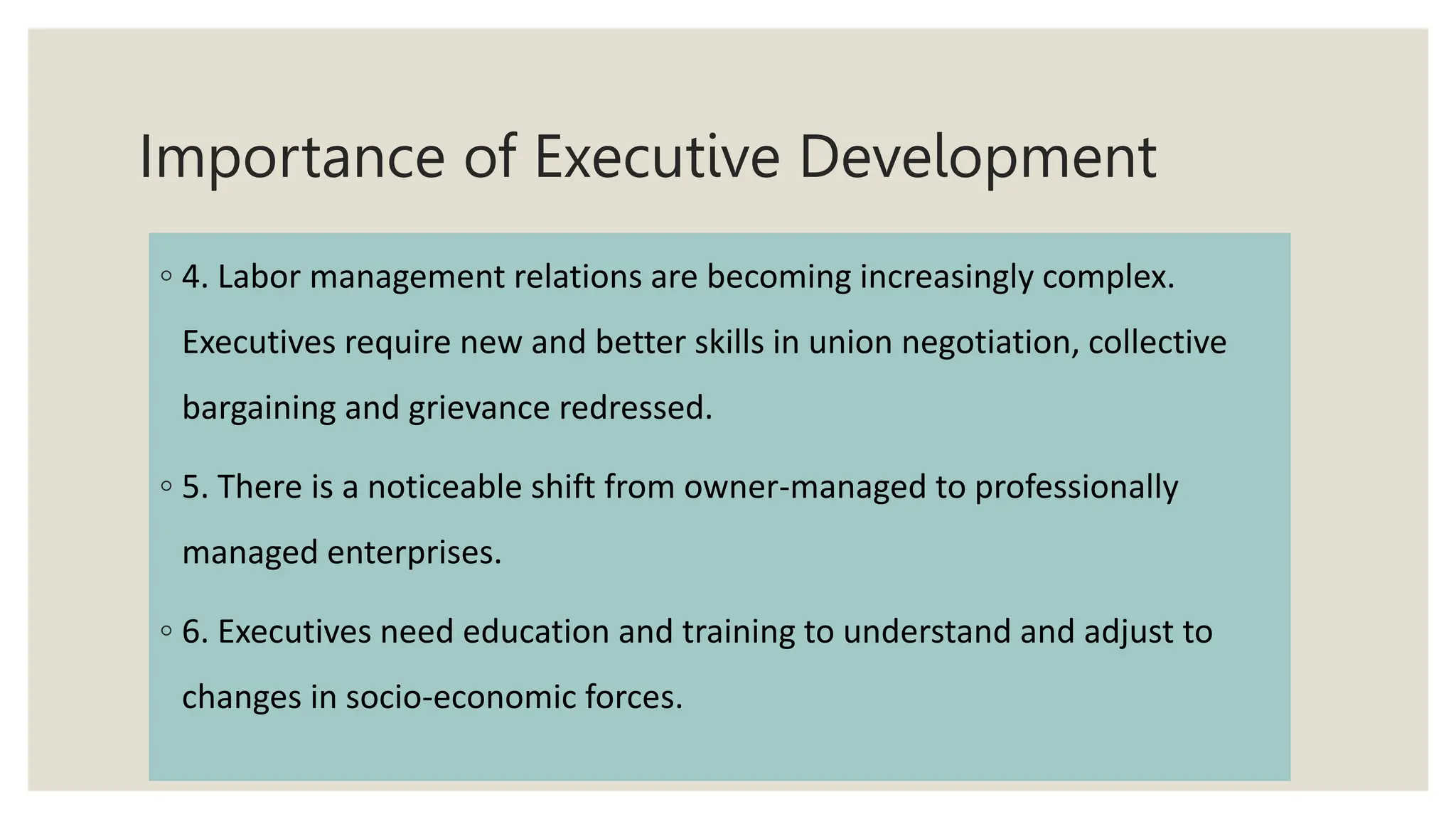 Importance of Executive Development
◦ 4. Labor management relations are becoming increasingly complex.
Executives require new and better skills in union negotiation, collective
bargaining and grievance redressed.
◦ 5. There is a noticeable shift from owner-managed to professionally
managed enterprises.
◦ 6. Executives need education and training to understand and adjust to
changes in socio-economic forces.
 