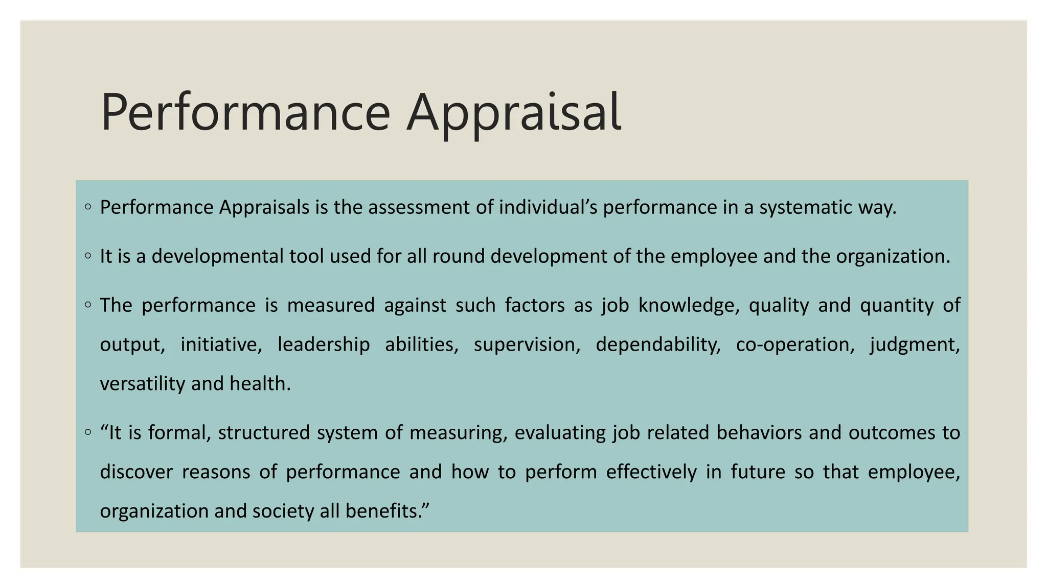 Performance Appraisal
◦ Performance Appraisals is the assessment of individual’s performance in a systematic way.
◦ It is a developmental tool used for all round development of the employee and the organization.
◦ The performance is measured against such factors as job knowledge, quality and quantity of
output, initiative, leadership abilities, supervision, dependability, co-operation, judgment,
versatility and health.
◦ “It is formal, structured system of measuring, evaluating job related behaviors and outcomes to
discover reasons of performance and how to perform effectively in future so that employee,
organization and society all benefits.”
 