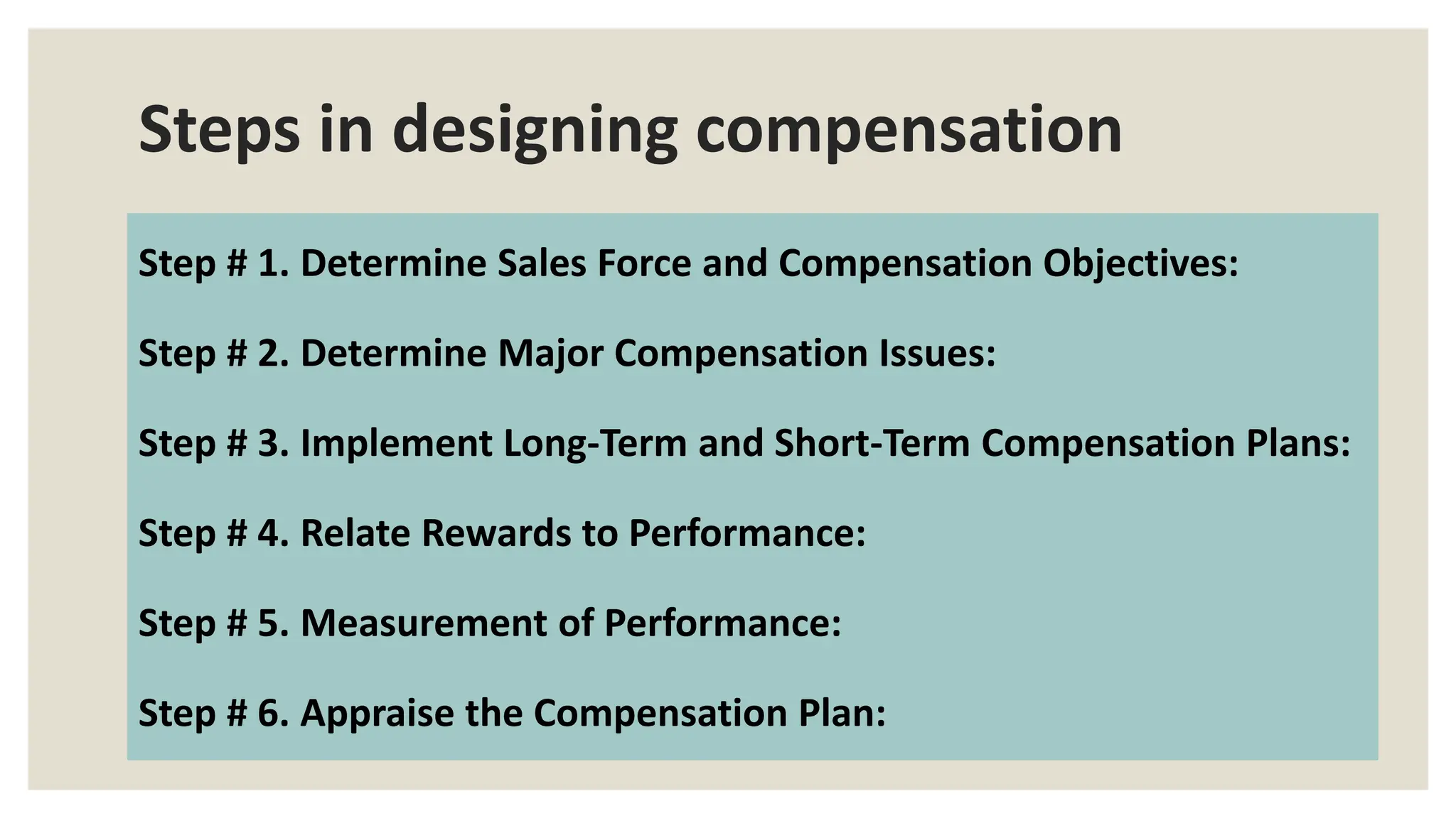 Steps in designing compensation
Step # 1. Determine Sales Force and Compensation Objectives:
Step # 2. Determine Major Compensation Issues:
Step # 3. Implement Long-Term and Short-Term Compensation Plans:
Step # 4. Relate Rewards to Performance:
Step # 5. Measurement of Performance:
Step # 6. Appraise the Compensation Plan:
 