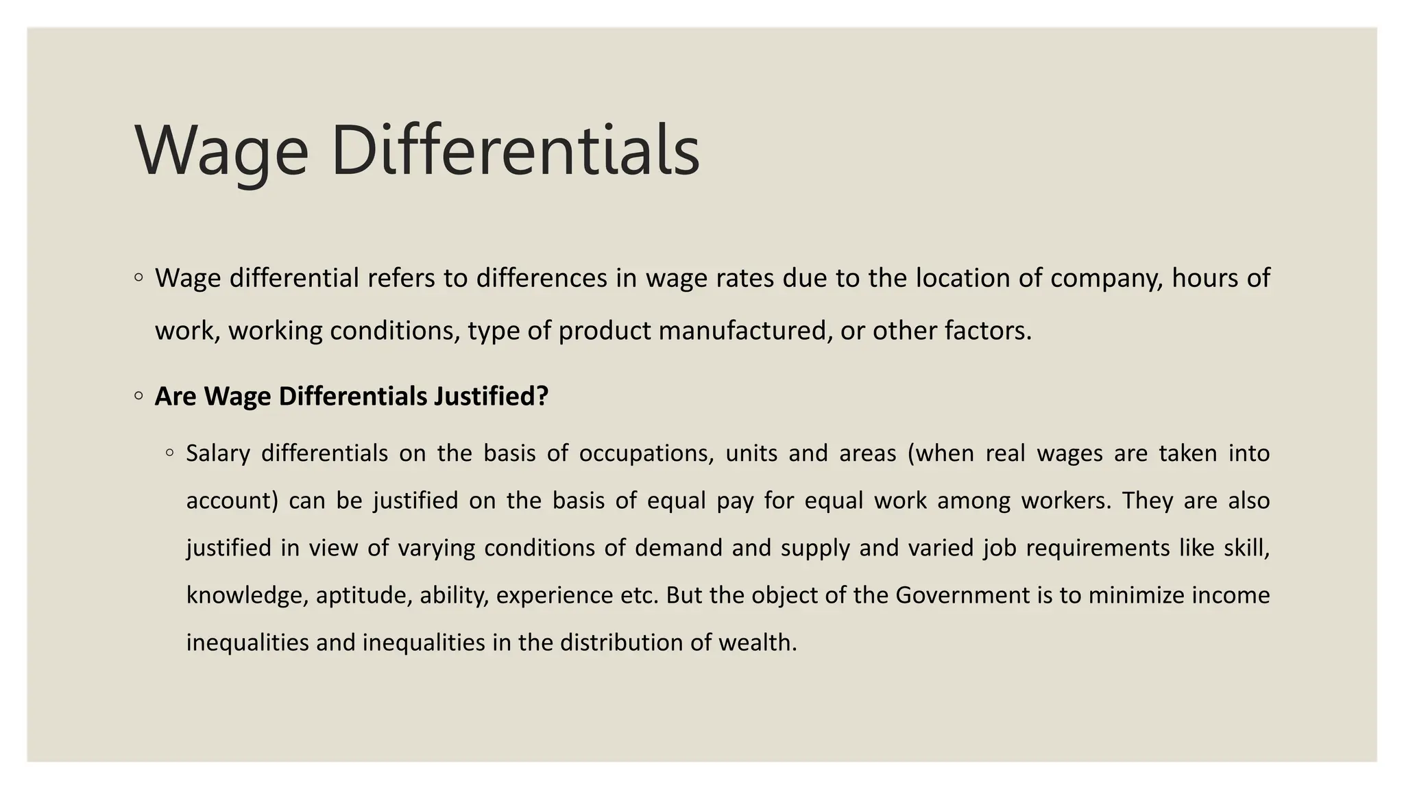 Wage Differentials
◦ Wage differential refers to differences in wage rates due to the location of company, hours of
work, working conditions, type of product manufactured, or other factors.
◦ Are Wage Differentials Justified?
◦ Salary differentials on the basis of occupations, units and areas (when real wages are taken into
account) can be justified on the basis of equal pay for equal work among workers. They are also
justified in view of varying conditions of demand and supply and varied job requirements like skill,
knowledge, aptitude, ability, experience etc. But the object of the Government is to minimize income
inequalities and inequalities in the distribution of wealth.
 