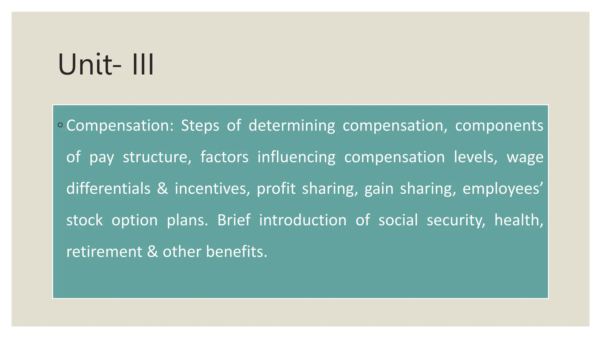 Unit- III
◦ Compensation: Steps of determining compensation, components
of pay structure, factors influencing compensation levels, wage
differentials & incentives, profit sharing, gain sharing, employees’
stock option plans. Brief introduction of social security, health,
retirement & other benefits.
 