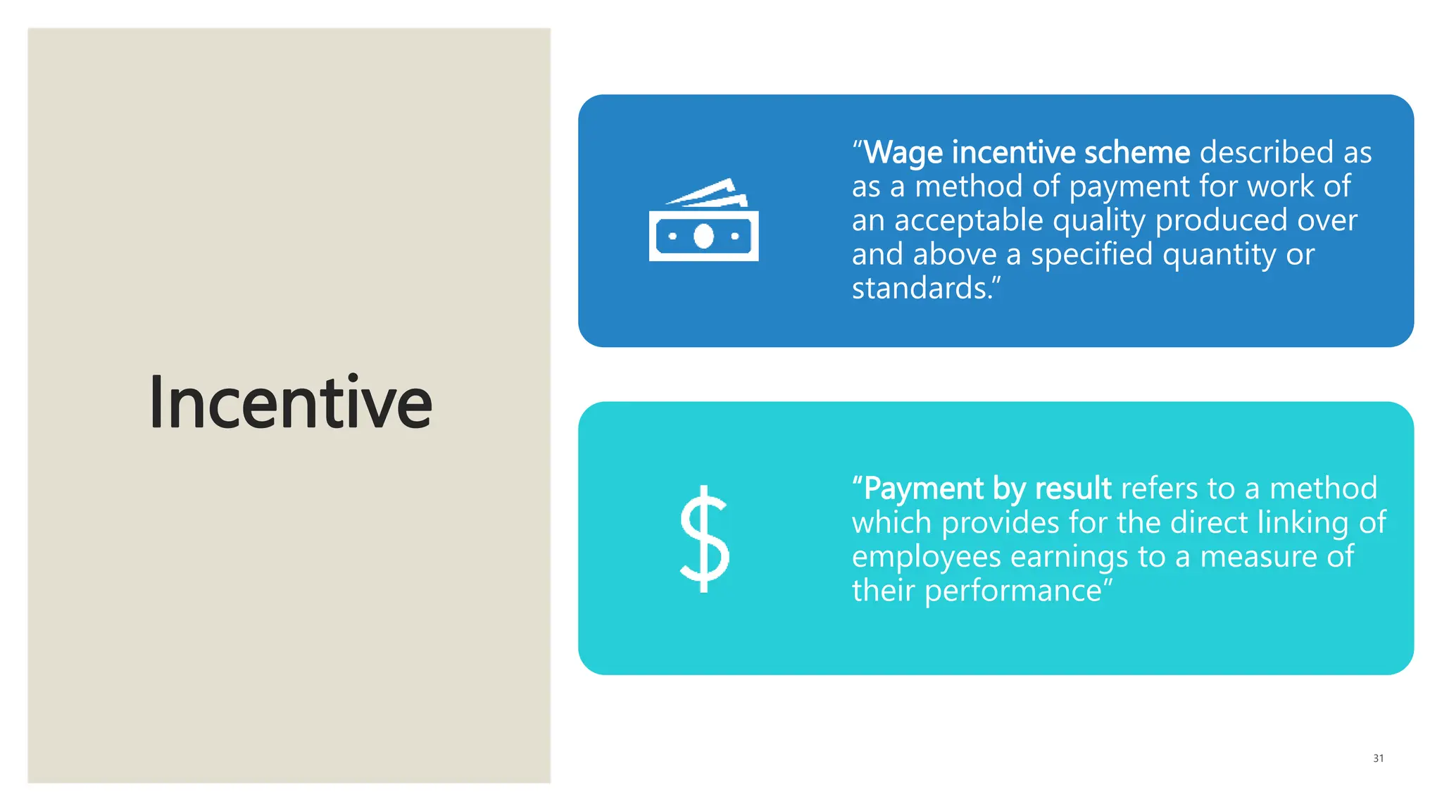 Incentive
31
“Wage incentive scheme described as
as a method of payment for work of
an acceptable quality produced over
and above a specified quantity or
standards.”
“Payment by result refers to a method
which provides for the direct linking of
employees earnings to a measure of
their performance”
 
