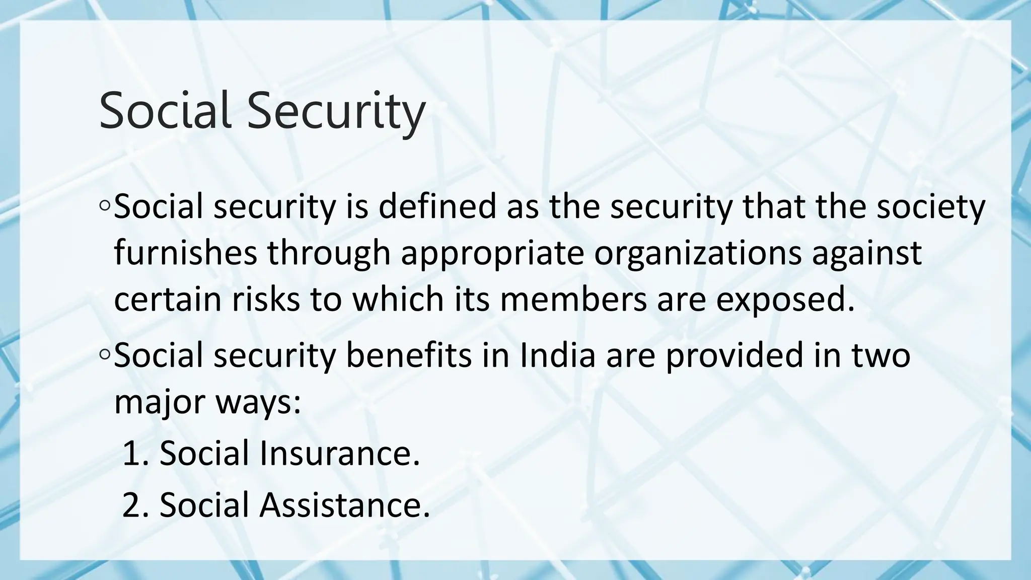 Social Security
◦Social security is defined as the security that the society
furnishes through appropriate organizations against
certain risks to which its members are exposed.
◦Social security benefits in India are provided in two
major ways:
1. Social Insurance.
2. Social Assistance.
 