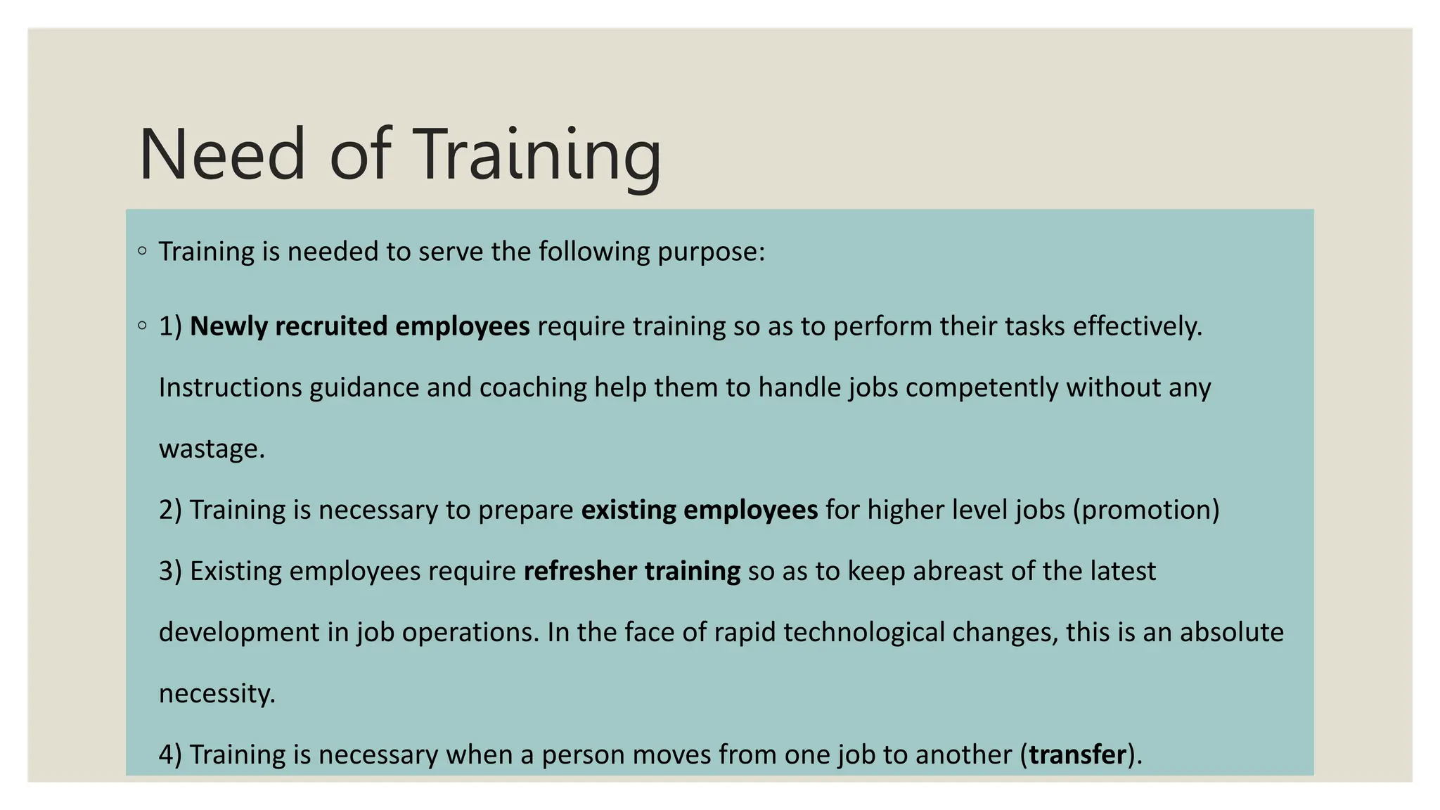 Need of Training
◦ Training is needed to serve the following purpose:
◦ 1) Newly recruited employees require training so as to perform their tasks effectively.
Instructions guidance and coaching help them to handle jobs competently without any
wastage.
2) Training is necessary to prepare existing employees for higher level jobs (promotion)
3) Existing employees require refresher training so as to keep abreast of the latest
development in job operations. In the face of rapid technological changes, this is an absolute
necessity.
4) Training is necessary when a person moves from one job to another (transfer).
 