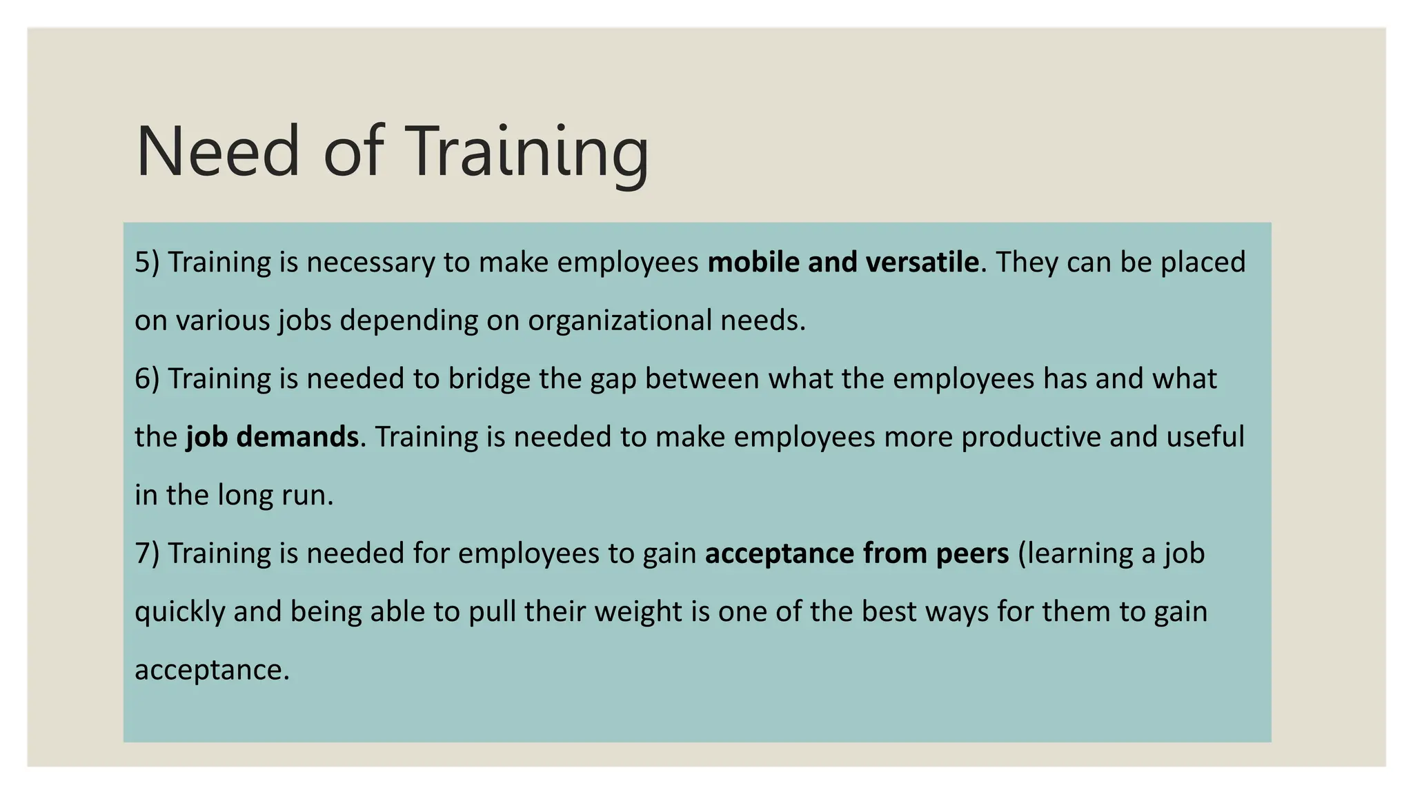 Need of Training
5) Training is necessary to make employees mobile and versatile. They can be placed
on various jobs depending on organizational needs.
6) Training is needed to bridge the gap between what the employees has and what
the job demands. Training is needed to make employees more productive and useful
in the long run.
7) Training is needed for employees to gain acceptance from peers (learning a job
quickly and being able to pull their weight is one of the best ways for them to gain
acceptance.
 