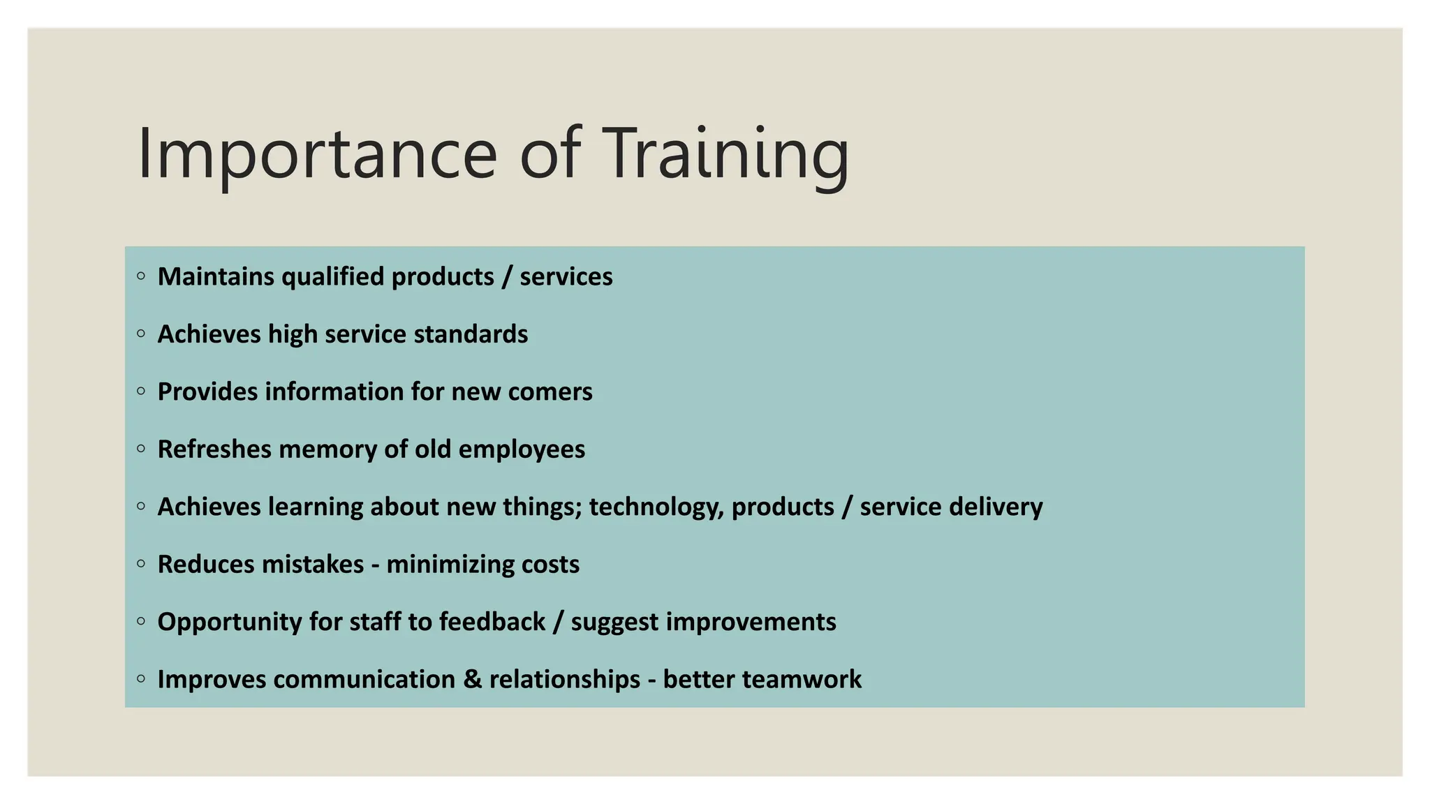Importance of Training
◦ Maintains qualified products / services
◦ Achieves high service standards
◦ Provides information for new comers
◦ Refreshes memory of old employees
◦ Achieves learning about new things; technology, products / service delivery
◦ Reduces mistakes - minimizing costs
◦ Opportunity for staff to feedback / suggest improvements
◦ Improves communication & relationships - better teamwork
 