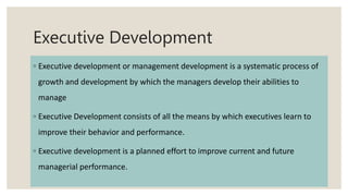Executive Development
◦ Executive development or management development is a systematic process of
growth and development by which the managers develop their abilities to
manage
◦ Executive Development consists of all the means by which executives learn to
improve their behavior and performance.
◦ Executive development is a planned effort to improve current and future
managerial performance.
 
