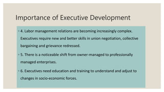 Importance of Executive Development
◦ 4. Labor management relations are becoming increasingly complex.
Executives require new and better skills in union negotiation, collective
bargaining and grievance redressed.
◦ 5. There is a noticeable shift from owner-managed to professionally
managed enterprises.
◦ 6. Executives need education and training to understand and adjust to
changes in socio-economic forces.
 