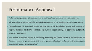 Performance Appraisal
◦ Performance Appraisals is the assessment of individual’s performance in a systematic way.
◦ It is a developmental tool used for all round development of the employee and the organization.
◦ The performance is measured against such factors as job knowledge, quality and quantity of
output, initiative, leadership abilities, supervision, dependability, co-operation, judgment,
versatility and health.
◦ “It is formal, structured system of measuring, evaluating job related behaviors and outcomes to
discover reasons of performance and how to perform effectively in future so that employee,
organization and society all benefits.”
 