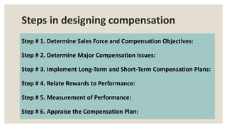 Steps in designing compensation
Step # 1. Determine Sales Force and Compensation Objectives:
Step # 2. Determine Major Compensation Issues:
Step # 3. Implement Long-Term and Short-Term Compensation Plans:
Step # 4. Relate Rewards to Performance:
Step # 5. Measurement of Performance:
Step # 6. Appraise the Compensation Plan:
 