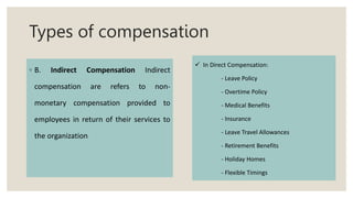 Types of compensation
◦ B. Indirect Compensation Indirect
compensation are refers to non-
monetary compensation provided to
employees in return of their services to
the organization
 In Direct Compensation:
- Leave Policy
- Overtime Policy
- Medical Benefits
- Insurance
- Leave Travel Allowances
- Retirement Benefits
- Holiday Homes
- Flexible Timings
 