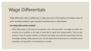 Wage Differentials
◦ Wage differential refers to differences in wage rates due to the location of company, hours of
work, working conditions, type of product manufactured, or other factors.
◦ Are Wage Differentials Justified?
◦ Salary differentials on the basis of occupations, units and areas (when real wages are taken into
account) can be justified on the basis of equal pay for equal work among workers. They are also
justified in view of varying conditions of demand and supply and varied job requirements like skill,
knowledge, aptitude, ability, experience etc. But the object of the Government is to minimize income
inequalities and inequalities in the distribution of wealth.
 