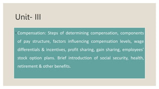 Unit- III
◦ Compensation: Steps of determining compensation, components
of pay structure, factors influencing compensation levels, wage
differentials & incentives, profit sharing, gain sharing, employees’
stock option plans. Brief introduction of social security, health,
retirement & other benefits.
 