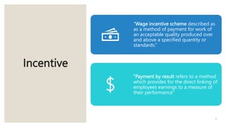 Incentive
31
“Wage incentive scheme described as
as a method of payment for work of
an acceptable quality produced over
and above a specified quantity or
standards.”
“Payment by result refers to a method
which provides for the direct linking of
employees earnings to a measure of
their performance”
 