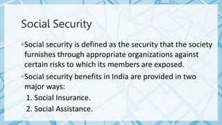 Social Security
◦Social security is defined as the security that the society
furnishes through appropriate organizations against
certain risks to which its members are exposed.
◦Social security benefits in India are provided in two
major ways:
1. Social Insurance.
2. Social Assistance.
 