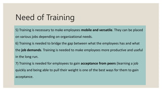 Need of Training
5) Training is necessary to make employees mobile and versatile. They can be placed
on various jobs depending on organizational needs.
6) Training is needed to bridge the gap between what the employees has and what
the job demands. Training is needed to make employees more productive and useful
in the long run.
7) Training is needed for employees to gain acceptance from peers (learning a job
quickly and being able to pull their weight is one of the best ways for them to gain
acceptance.
 