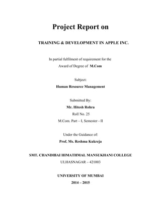 Project Report on
TRAINING & DEVELOPMENT IN APPLE INC.
In partial fulfilment of requirement for the
Award of Degree of M.Com
Subject:
Human Resource Management
Submitted By:
Mr. Hitesh Rohra
Roll No. 25
M.Com. Part – I, Semester - II
Under the Guidance of:
Prof. Ms. Reshma Kukreja
SMT. CHANDIBAI HIMATHMAL MANSUKHANI COLLEGE
ULHASNAGAR – 421003
UNIVERSITY OF MUMBAI
2014 – 2015
 